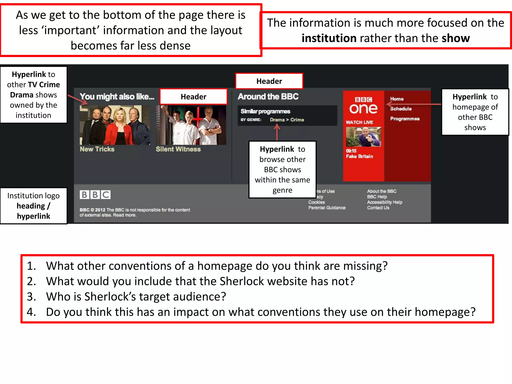 As we get to the bottom of the page there is
                                                    The information is much more focused on the
  less ‘important’ information and the layout
                                                           institution rather than the show
            becomes far less dense

 Hyperlink to
other TV Crime                                   Header
 Drama shows                       Header                                            Hyperlink to
 owned by the                                                                        homepage of
  institution                                                                         other BBC
                                                                                        shows

                                                  Hyperlink to
                                                  browse other
                                                   BBC shows
                                                 within the same
                                                      genre
Institution logo
   heading /
   hyperlink




     1.    What other conventions of a homepage do you think are missing?
     2.    What would you include that the Sherlock website has not?
     3.    Who is Sherlock’s target audience?
     4.    Do you think this has an impact on what conventions they use on their homepage?
 