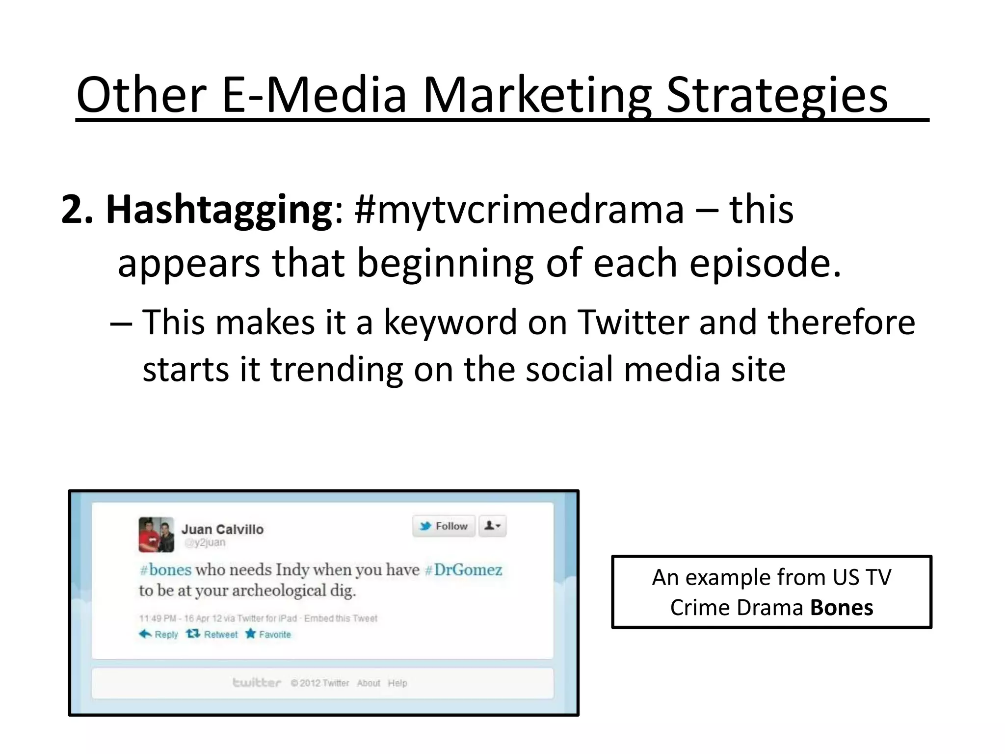 Other E-Media Marketing Strategies
2. Hashtagging: #mytvcrimedrama – this
   appears that beginning of each episode.
  – This makes it a keyword on Twitter and therefore
    starts it trending on the social media site




                                   An example from US TV
                                    Crime Drama Bones
 