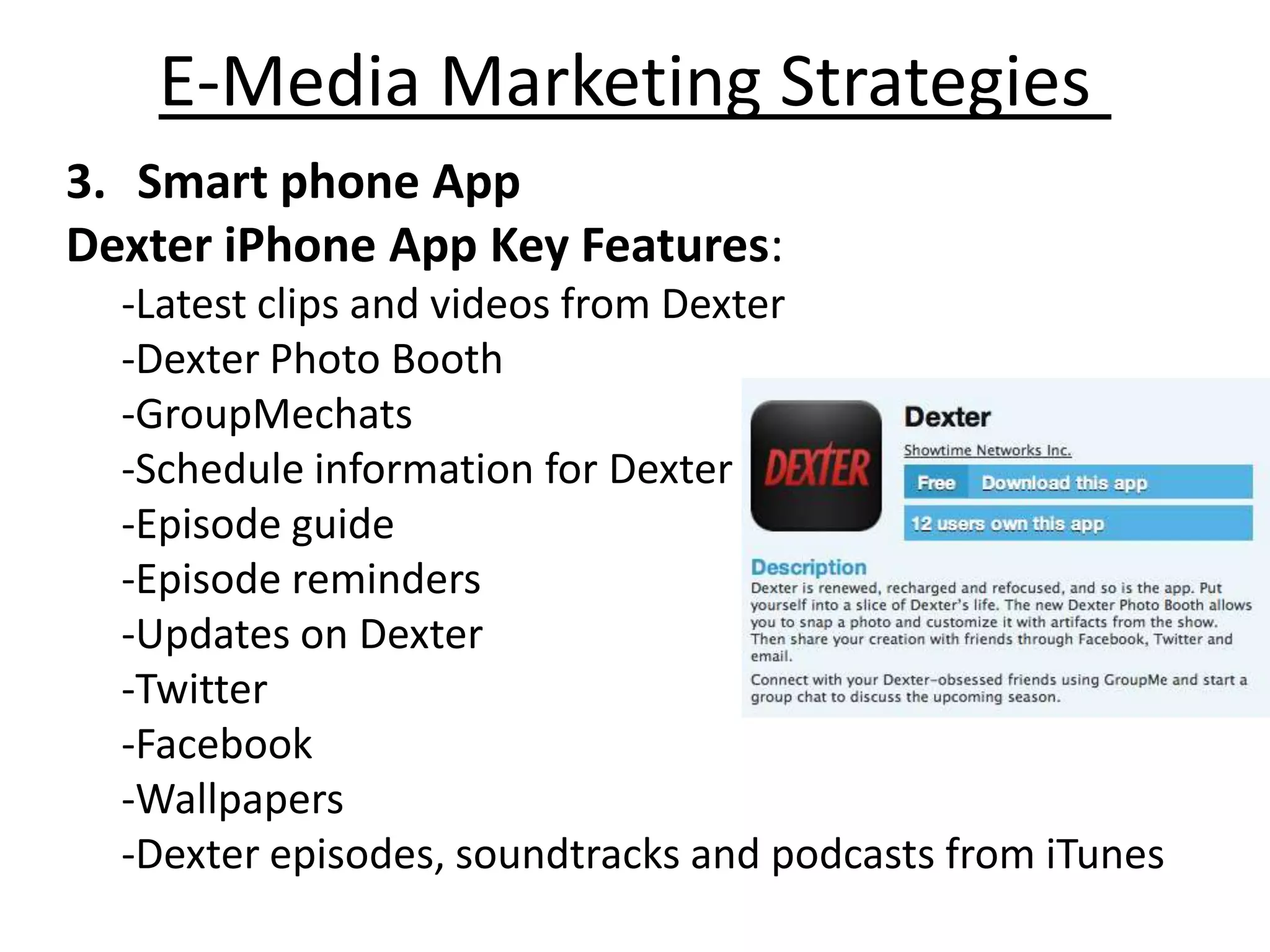 E-Media Marketing Strategies
3. Smart phone App
Dexter iPhone App Key Features:
  -Latest clips and videos from Dexter
  -Dexter Photo Booth
  -GroupMechats
  -Schedule information for Dexter
  -Episode guide
  -Episode reminders
  -Updates on Dexter
  -Twitter
  -Facebook
  -Wallpapers
  -Dexter episodes, soundtracks and podcasts from iTunes
 