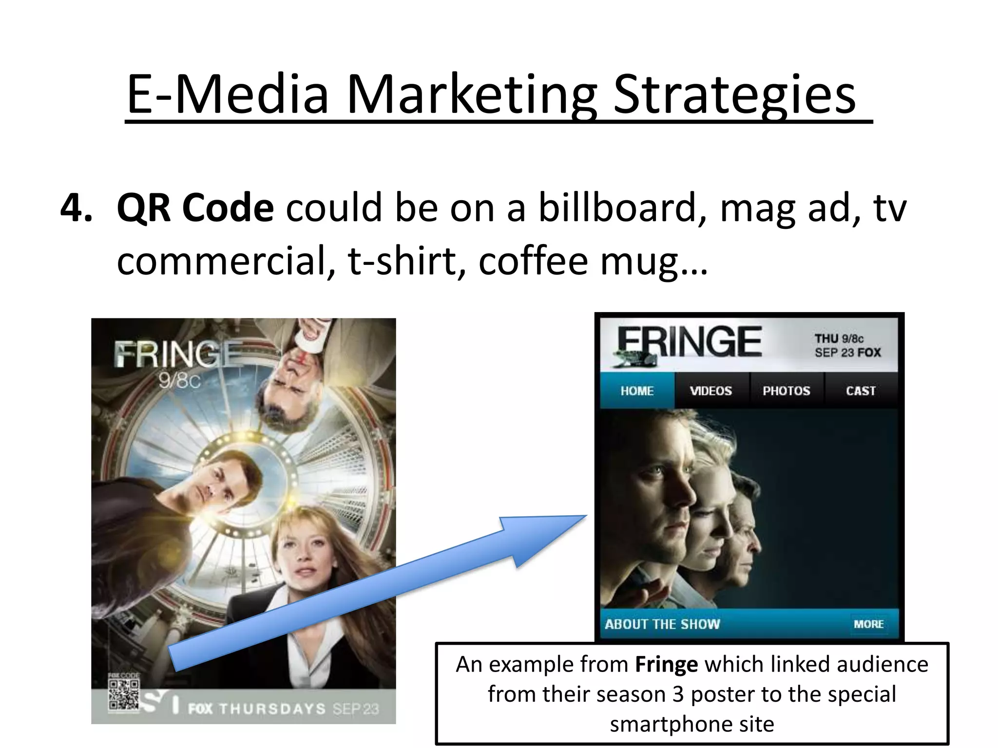 E-Media Marketing Strategies
4. QR Code could be on a billboard, mag ad, tv
   commercial, t-shirt, coffee mug…




                     An example from Fringe which linked audience
                        from their season 3 poster to the special
                                    smartphone site
 