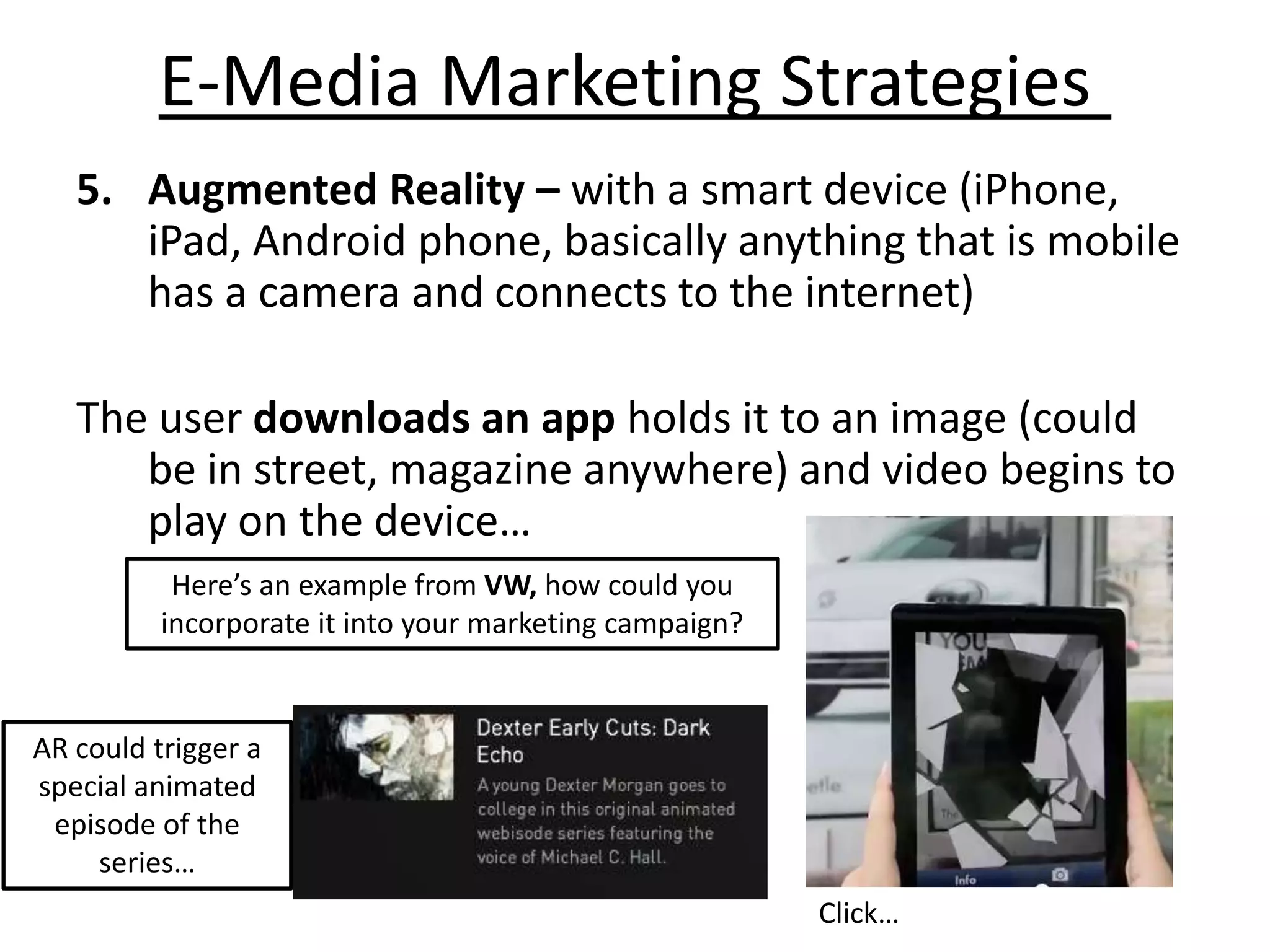 E-Media Marketing Strategies
   5. Augmented Reality – with a smart device (iPhone,
      iPad, Android phone, basically anything that is mobile
      has a camera and connects to the internet)

   The user downloads an app holds it to an image (could
      be in street, magazine anywhere) and video begins to
      play on the device…
           Here’s an example from VW, how could you
          incorporate it into your marketing campaign?


AR could trigger a
special animated
 episode of the
     series…
                                                         Click…
 