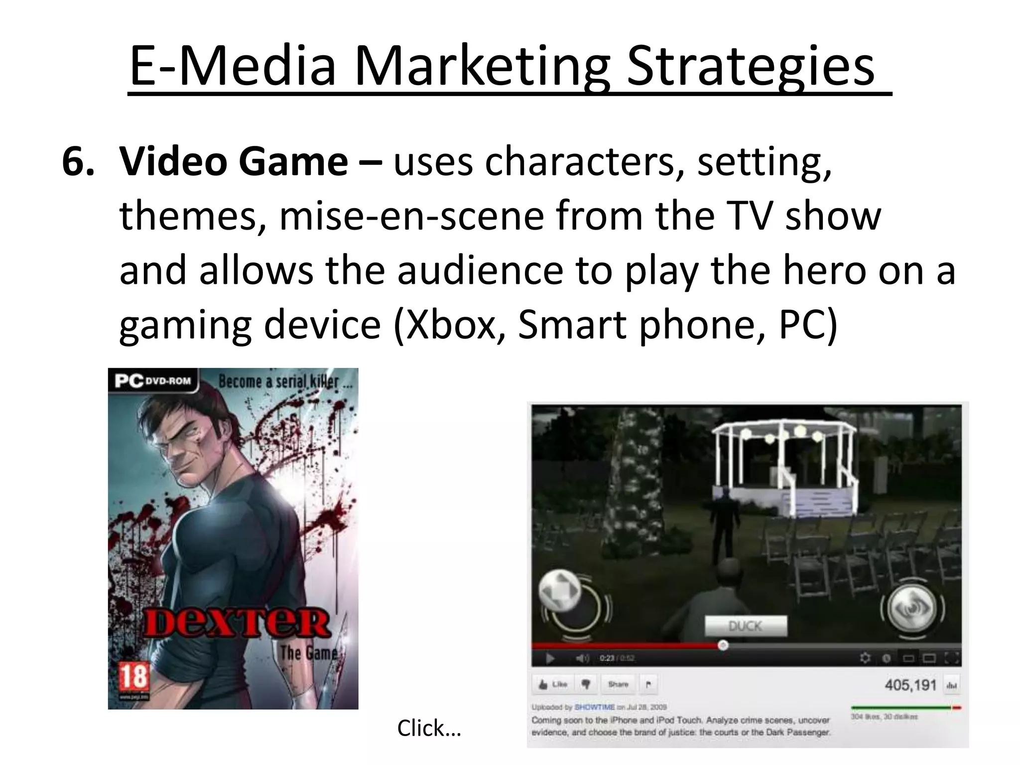 E-Media Marketing Strategies
6. Video Game – uses characters, setting,
   themes, mise-en-scene from the TV show
   and allows the audience to play the hero on a
   gaming device (Xbox, Smart phone, PC)




                 Click…
 
