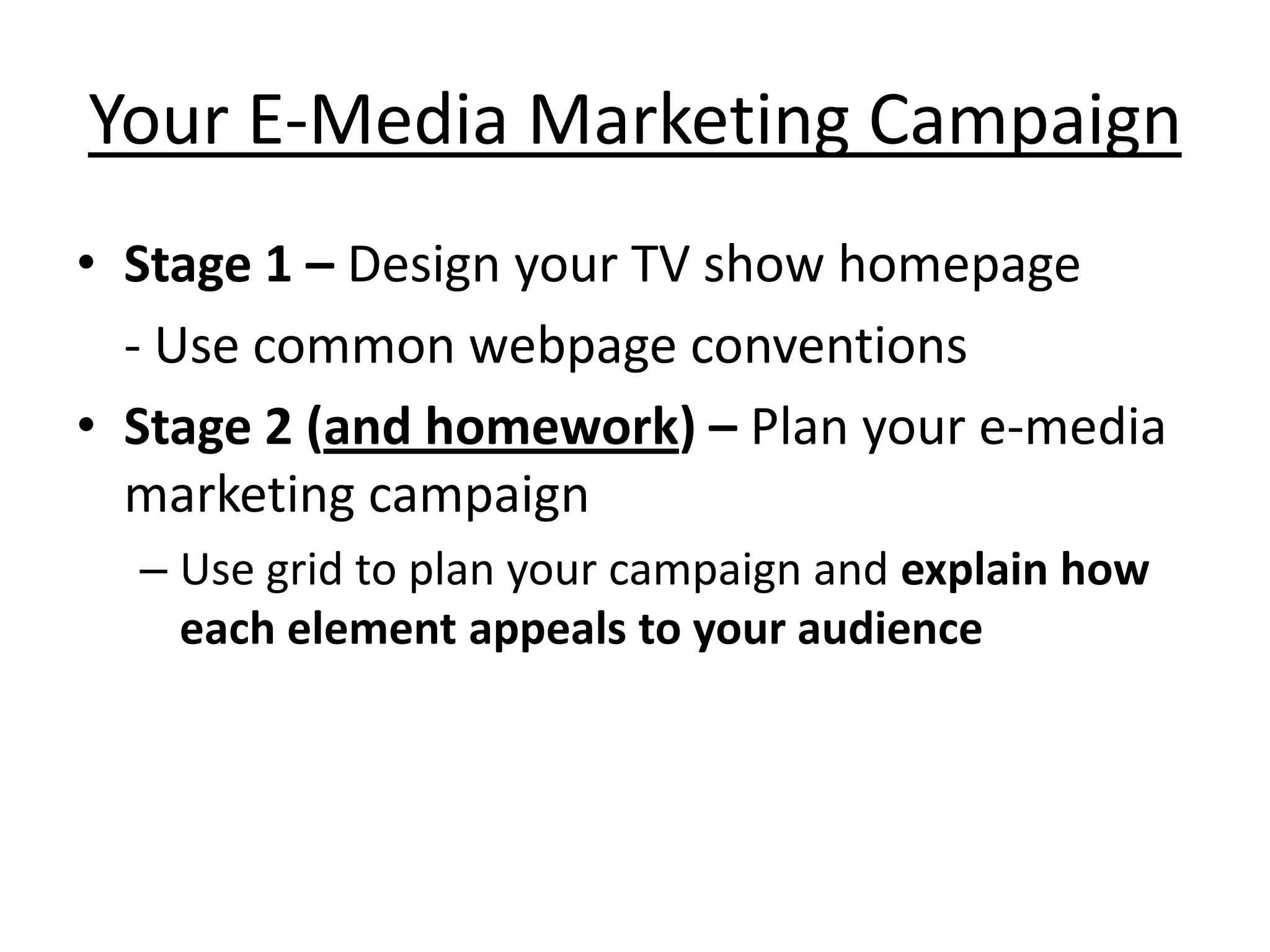 Your E-Media Marketing Campaign
• Stage 1 – Design your TV show homepage
  - Use common webpage conventions
• Stage 2 (and homework) – Plan your e-media
  marketing campaign
  – Use grid to plan your campaign and explain how
    each element appeals to your audience
 
