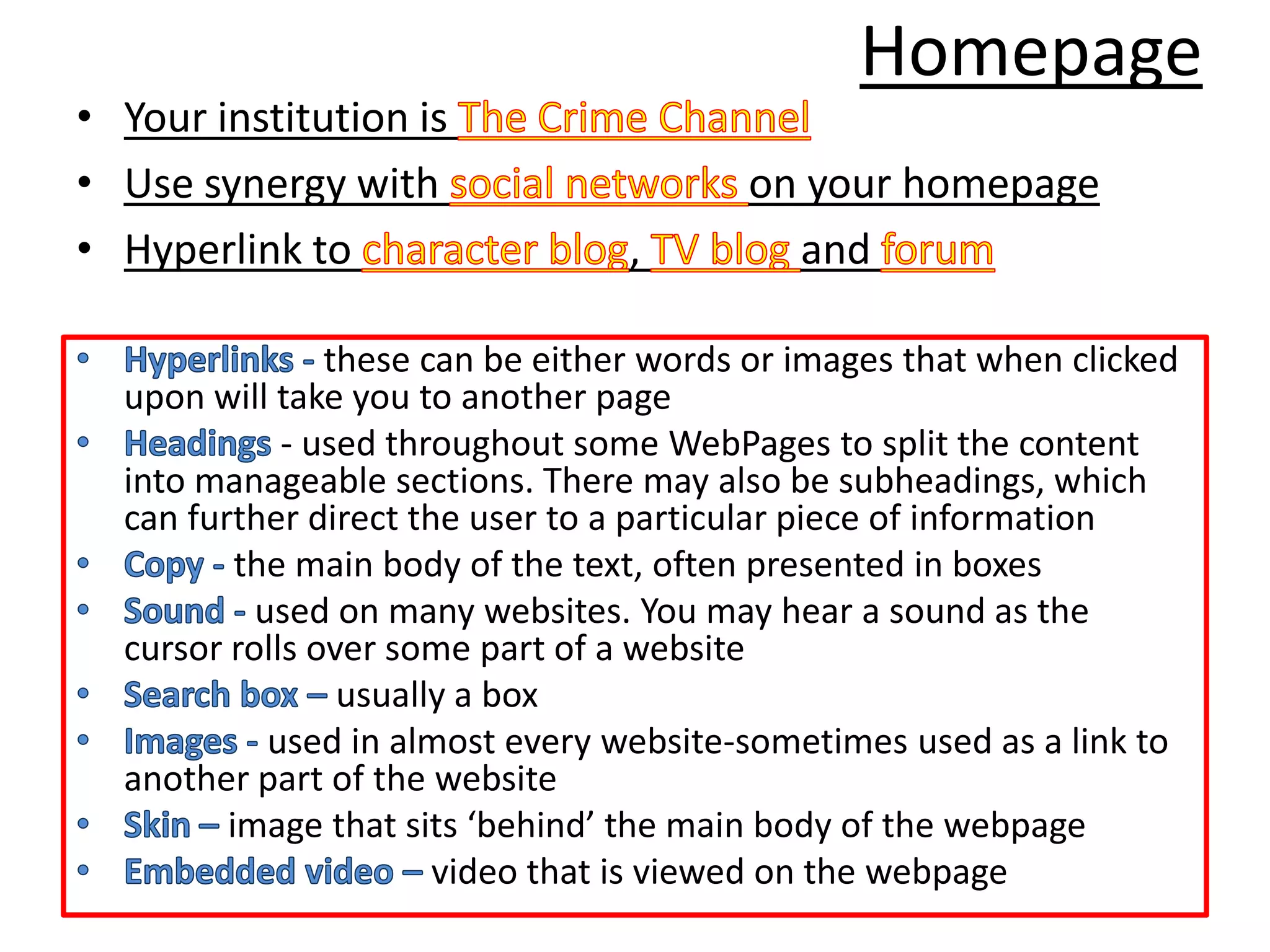 Homepage
• Your institution is
• Use synergy with                       on your homepage
• Hyperlink to                    ,        and

                these can be either words or images that when clicked
  upon will take you to another page
             - used throughout some WebPages to split the content
  into manageable sections. There may also be subheadings, which
  can further direct the user to a particular piece of information
          the main body of the text, often presented in boxes
           used on many websites. You may hear a sound as the
  cursor rolls over some part of a website
                 usually a box
            used in almost every website-sometimes used as a link to
  another part of the website
         image that sits ‘behind’ the main body of the webpage
                       video that is viewed on the webpage
 