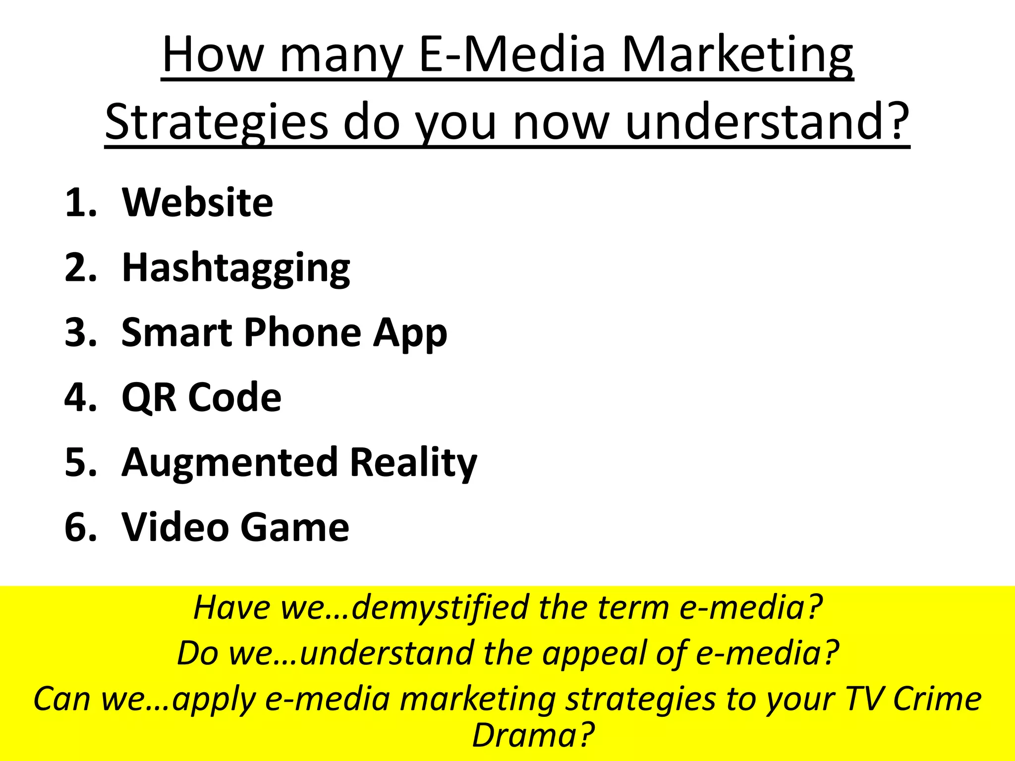 How many E-Media Marketing
      Strategies do you now understand?
 1.   Website
 2.   Hashtagging
 3.   Smart Phone App
 4.   QR Code
 5.   Augmented Reality
 6.   Video Game
        Have we…demystified the term e-media?
       Do we…understand the appeal of e-media?
Can we…apply e-media marketing strategies to your TV Crime
                         Drama?
 