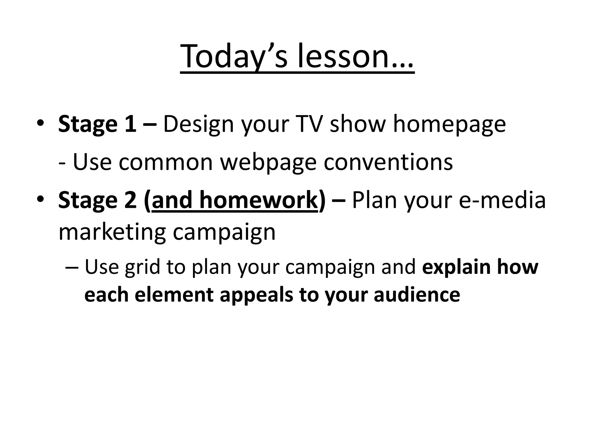 Today’s lesson…
• Stage 1 – Design your TV show homepage
  - Use common webpage conventions
• Stage 2 (and homework) – Plan your e-media
  marketing campaign
  – Use grid to plan your campaign and explain how
    each element appeals to your audience
 