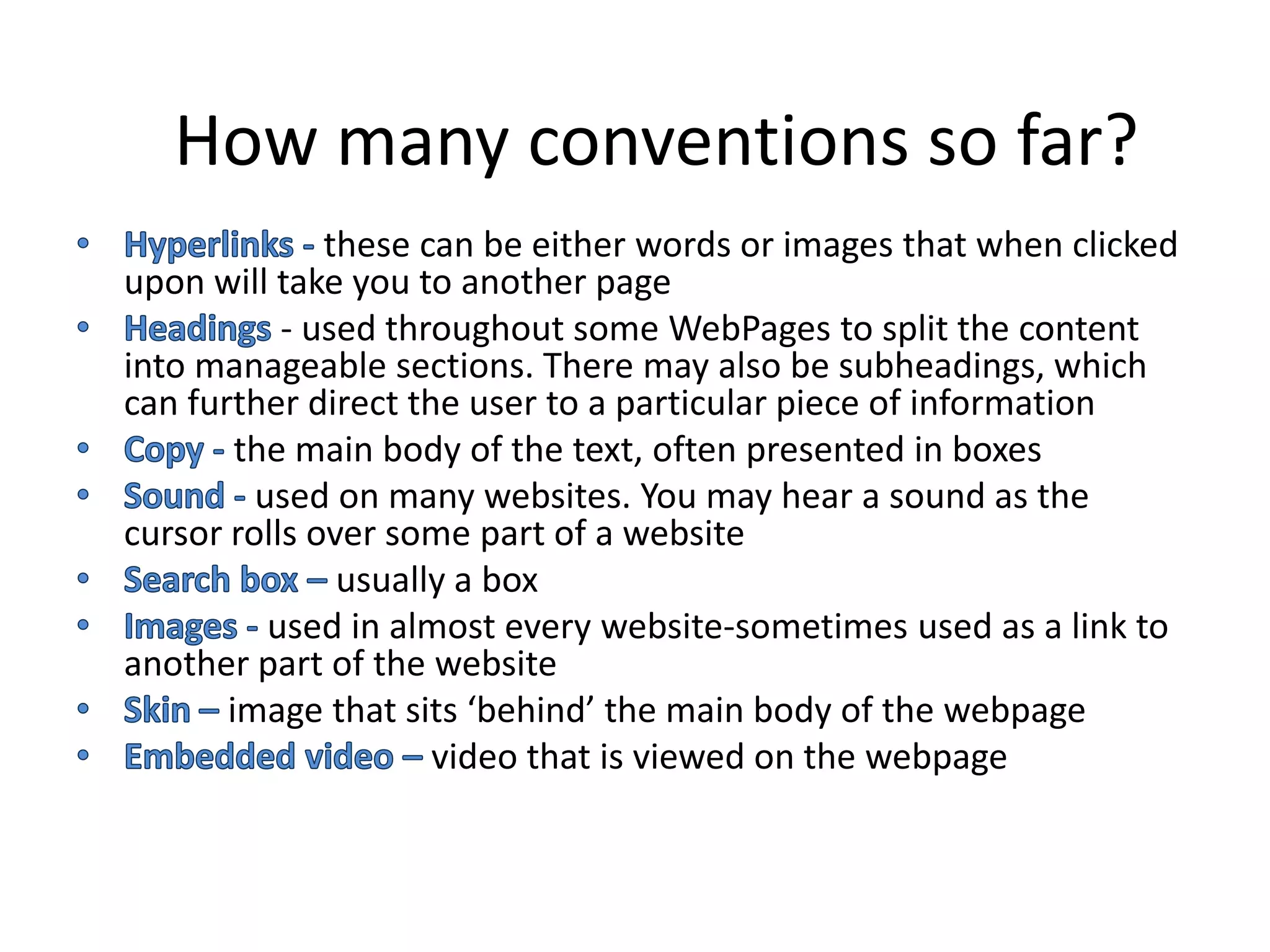 How many conventions so far?
              these can be either words or images that when clicked
upon will take you to another page
           - used throughout some WebPages to split the content
into manageable sections. There may also be subheadings, which
can further direct the user to a particular piece of information
        the main body of the text, often presented in boxes
         used on many websites. You may hear a sound as the
cursor rolls over some part of a website
               usually a box
          used in almost every website-sometimes used as a link to
another part of the website
       image that sits ‘behind’ the main body of the webpage
                     video that is viewed on the webpage
 