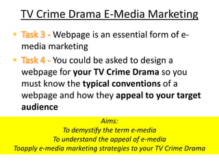 TV Crime Drama E-Media Marketing
         Webpage is an essential form of e-
  media marketing
         You could be asked to design a
  webpage for your TV Crime Drama so you
  must know the typical conventions of a
  webpage and how they appeal to your target
  audience
                           Aims:
               To demystify the term e-media
            To understand the appeal of e-media
Toapply e-media marketing strategies to your TV Crime Drama
 