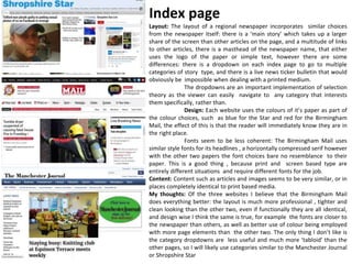 Layout: The layout of a regional newspaper incorporates similar choices
from the newspaper itself: there is a ‘main story’ which takes up a larger
share of the screen than other articles on the page, and a multitude of links
to other articles, there is a masthead of the newspaper name, that either
uses the logo of the paper or simple text, however there are some
differences: there is a dropdown on each index page to go to multiple
categories of story type, and there is a live news ticker bulletin that would
obviously be impossible when dealing with a printed medium.
The dropdowns are an important implementation of selection
theory as the viewer can easily navigate to any category that interests
them specifically, rather than.
Design: Each website uses the colours of it’s paper as part of
the colour choices, such as blue for the Star and red for the Birmingham
Mail, the effect of this is that the reader will immediately know they are in
the right place.
Fonts seem to be less coherent: The Birmingham Mail uses
similar style fonts for its headlines , a horizontally compressed serif however
with the other two papers the font choices bare no resemblance to their
paper. This is a good thing , because print and screen based type are
entirely different situations and require different fonts for the job.
Content: Content such as articles and images seems to be very similar, or in
places completely identical to print based media.
My thoughts: Of the three websites I believe that the Birmingham Mail
does everything better: the layout is much more professional , tighter and
clean looking than the other two, even if functionally they are all identical,
and design wise I think the same is true, for example the fonts are closer to
the newspaper than others, as well as better use of colour being employed
with more page elements than the other two. The only thing I don’t like is
the category dropdowns are less useful and much more ‘tabloid' than the
other pages, so I will likely use categories similar to the Manchester Journal
or Shropshire Star
Index page
 
