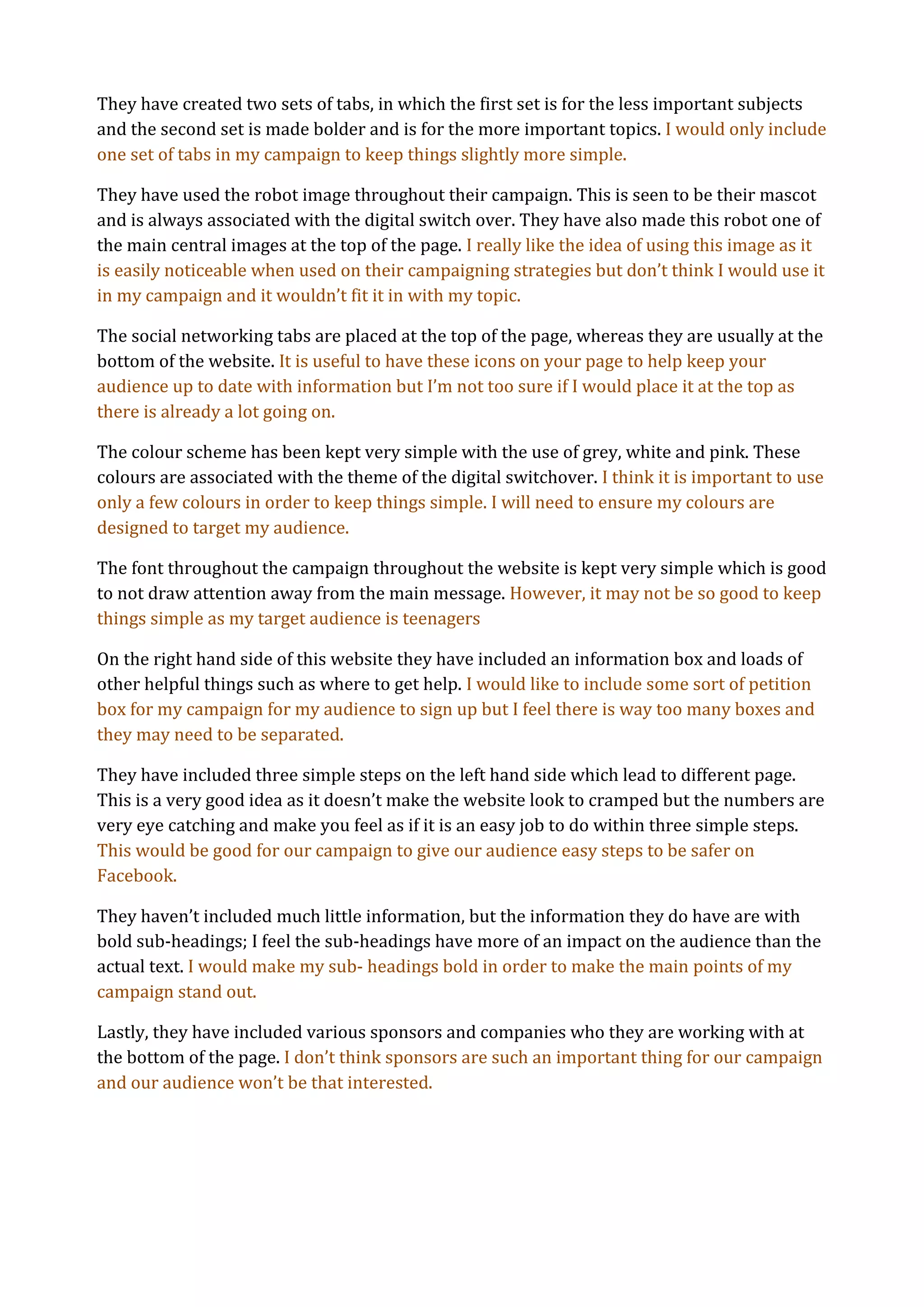 They have created two sets of tabs, in which the first set is for the less important subjects
and the second set is made bolder and is for the more important topics. I would only include
one set of tabs in my campaign to keep things slightly more simple.

They have used the robot image throughout their campaign. This is seen to be their mascot
and is always associated with the digital switch over. They have also made this robot one of
the main central images at the top of the page. I really like the idea of using this image as it
is easily noticeable when used on their campaigning strategies but don’t think I would use it
in my campaign and it wouldn’t fit it in with my topic.

The social networking tabs are placed at the top of the page, whereas they are usually at the
bottom of the website. It is useful to have these icons on your page to help keep your
audience up to date with information but I’m not too sure if I would place it at the top as
there is already a lot going on.

The colour scheme has been kept very simple with the use of grey, white and pink. These
colours are associated with the theme of the digital switchover. I think it is important to use
only a few colours in order to keep things simple. I will need to ensure my colours are
designed to target my audience.

The font throughout the campaign throughout the website is kept very simple which is good
to not draw attention away from the main message. However, it may not be so good to keep
things simple as my target audience is teenagers

On the right hand side of this website they have included an information box and loads of
other helpful things such as where to get help. I would like to include some sort of petition
box for my campaign for my audience to sign up but I feel there is way too many boxes and
they may need to be separated.

They have included three simple steps on the left hand side which lead to different page.
This is a very good idea as it doesn’t make the website look to cramped but the numbers are
very eye catching and make you feel as if it is an easy job to do within three simple steps.
This would be good for our campaign to give our audience easy steps to be safer on
Facebook.

They haven’t included much little information, but the information they do have are with
bold sub-headings; I feel the sub-headings have more of an impact on the audience than the
actual text. I would make my sub- headings bold in order to make the main points of my
campaign stand out.

Lastly, they have included various sponsors and companies who they are working with at
the bottom of the page. I don’t think sponsors are such an important thing for our campaign
and our audience won’t be that interested.
 