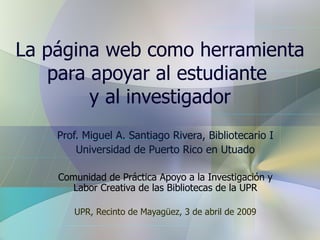 La página web como herramienta para apoyar al estudiante  y al investigador Prof. Miguel A. Santiago Rivera, Bibliotecario I Universidad de Puerto Rico en Utuado Comunidad de Práctica Apoyo a la Investigación y Labor Creativa de las Bibliotecas de la UPR UPR, Recinto de Mayag ü ez, 3 de abril de 2009 