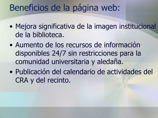 Beneficios de la página web: Mejora significativa de la imagen institucional de la biblioteca. Aumento de los recursos de información disponibles 24/7 sin restricciones para la comunidad universitaria y aledaña. Publicación del calendario de actividades del CRA y del recinto. 