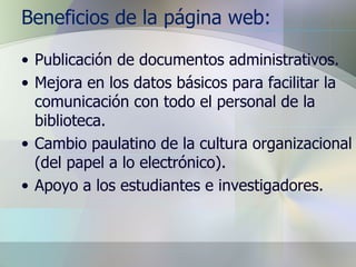 Beneficios de la página web: Publicación de documentos administrativos. Mejora en los datos básicos para facilitar la comunicación con todo el personal de la biblioteca. Cambio paulatino de la cultura organizacional (del papel a lo electrónico). Apoyo a los estudiantes e investigadores. 