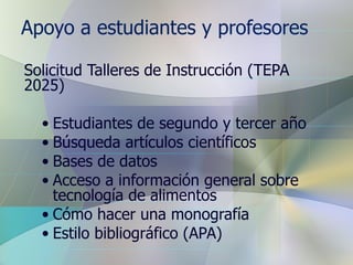 Apoyo a estudiantes y profesores Solicitud Talleres de Instrucción (TEPA 2025) Estudiantes de segundo y tercer año Búsqueda artículos científicos Bases de datos Acceso a información general sobre tecnología de alimentos Cómo hacer una monografía Estilo bibliográfico (APA) 