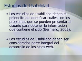 Estudios de Usabilidad Los estudios de usabilidad tienen el próposito de identificar cuáles son los problemas que se pueden presentar al usuario para obtener la información que contiene el sitio (Bermello, 2005). Los estudios de usabilidad deben ser considerados parte integral del desarrollo de los sitios web. 
