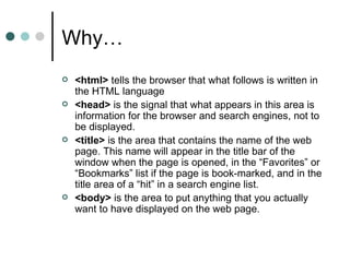 Why…
   <html> tells the browser that what follows is written in
    the HTML language
   <head> is the signal that what appears in this area is
    information for the browser and search engines, not to
    be displayed.
   <title> is the area that contains the name of the web
    page. This name will appear in the title bar of the
    window when the page is opened, in the “Favorites” or
    “Bookmarks” list if the page is book-marked, and in the
    title area of a “hit” in a search engine list.
   <body> is the area to put anything that you actually
    want to have displayed on the web page.
 