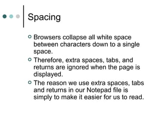Spacing
 Browsers collapse all white space
  between characters down to a single
  space.
 Therefore, extra spaces, tabs, and
  returns are ignored when the page is
  displayed.
 The reason we use extra spaces, tabs
  and returns in our Notepad file is
  simply to make it easier for us to read.
 