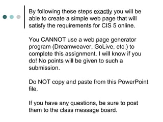 By following these steps exactly you will be
able to create a simple web page that will
satisfy the requirements for CIS 5 online.

You CANNOT use a web page generator
program (Dreamweaver, GoLive, etc.) to
complete this assignment. I will know if you
do! No points will be given to such a
submission.

Do NOT copy and paste from this PowerPoint
file.

If you have any questions, be sure to post
them to the class message board.
 
