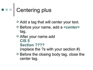 Centering plus
 Add a tag that will center your text.
 Before your name, add a <center>
  tag.
 After your name add
  CIS 5
  Section ????
  (replace the ?s with your section #)
 Before the closing body tag, close the
  center tag.
 