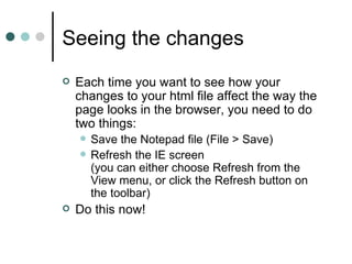 Seeing the changes
   Each time you want to see how your
    changes to your html file affect the way the
    page looks in the browser, you need to do
    two things:
       Save the Notepad file (File > Save)
       Refresh the IE screen
        (you can either choose Refresh from the
        View menu, or click the Refresh button on
        the toolbar)
   Do this now!
 