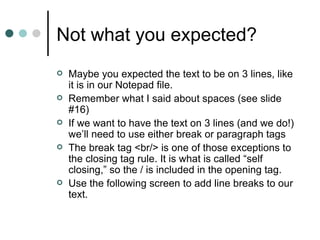 Not what you expected?
   Maybe you expected the text to be on 3 lines, like
    it is in our Notepad file.
   Remember what I said about spaces (see slide
    #16)
   If we want to have the text on 3 lines (and we do!)
    we’ll need to use either break or paragraph tags
   The break tag <br/> is one of those exceptions to
    the closing tag rule. It is what is called “self
    closing,” so the / is included in the opening tag.
   Use the following screen to add line breaks to our
    text.
 
