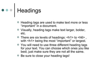 Headings
   Heading tags are used to make text more or less
    “important” in a document.
   Visually, heading tags make text larger, bolder,
    etc.
   There are six levels of headings: <h1> to <h6> ,
    with <h1> being the most “important” or largest.
   You will need to use three different heading tags
    for your text. You can choose which ones you like
    best, just make sure they are not all the same.
   Be sure to close your heading tags!
 