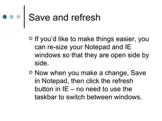 Save and refresh

 If you’d like to make things easier, you
  can re-size your Notepad and IE
  windows so that they are open side by
  side.
 Now when you make a change, Save
  in Notepad, then click the refresh
  button in IE – no need to use the
  taskbar to switch between windows.
 