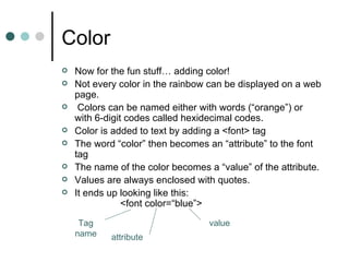 Color
   Now for the fun stuff… adding color!
   Not every color in the rainbow can be displayed on a web
    page.
    Colors can be named either with words (“orange”) or
    with 6-digit codes called hexidecimal codes.
   Color is added to text by adding a <font> tag
   The word “color” then becomes an “attribute” to the font
    tag
   The name of the color becomes a “value” of the attribute.
   Values are always enclosed with quotes.
   It ends up looking like this:
                <font color=“blue”>

     Tag                           value
    name    attribute
 