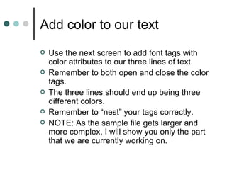 Add color to our text
   Use the next screen to add font tags with
    color attributes to our three lines of text.
   Remember to both open and close the color
    tags.
   The three lines should end up being three
    different colors.
   Remember to “nest” your tags correctly.
   NOTE: As the sample file gets larger and
    more complex, I will show you only the part
    that we are currently working on.
 