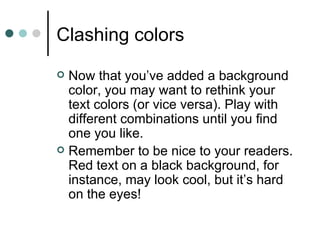 Clashing colors
 Now that you’ve added a background
  color, you may want to rethink your
  text colors (or vice versa). Play with
  different combinations until you find
  one you like.
 Remember to be nice to your readers.
  Red text on a black background, for
  instance, may look cool, but it’s hard
  on the eyes!
 