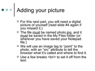Adding your picture
   For this next part, you will need a digital
    picture of yourself (read slide #4 again if
    you missed it.)
   The file must be named photo.jpg, and it
    must be saved in the My Files folder (or
    wherever you have saved your Notepad
    file.)
   We will use an image tag to “point” to the
    photo, with an “src” attribute to tell the
    browser what it’s called and where to find it.
   Use a few breaks <br/> to set it off from the
    text.
 