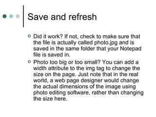 Save and refresh
   Did it work? If not, check to make sure that
    the file is actually called photo.jpg and is
    saved in the same folder that your Notepad
    file is saved in.
   Photo too big or too small? You can add a
    width attribute to the img tag to change the
    size on the page. Just note that in the real
    world, a web page designer would change
    the actual dimensions of the image using
    photo editing software, rather than changing
    the size here.
 