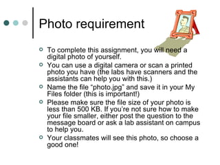 Photo requirement
   To complete this assignment, you will need a
    digital photo of yourself.
   You can use a digital camera or scan a printed
    photo you have (the labs have scanners and the
    assistants can help you with this.)
   Name the file “photo.jpg” and save it in your My
    Files folder (this is important!)
   Please make sure the file size of your photo is
    less than 500 KB. If you’re not sure how to make
    your file smaller, either post the question to the
    message board or ask a lab assistant on campus
    to help you.
   Your classmates will see this photo, so choose a
    good one!
 