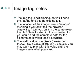 Image tag notes
   The img tag is self-closing, so you’ll need
    the / at the end and no closing tag.
   The location of the image here is “relative”
    meaning if you don’t tell the browser
    otherwise, it will look only in the same folder
    the html file is located in. If you needed to,
    you could add the complete path for the
    filename so it would look elsewhere.
   The width value is in pixels (remember
    those?) So a value of 100 is 100 pixels. You
    may want to play with this value until the
    image size is what you want.
 