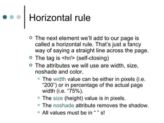 Horizontal rule
   The next element we’ll add to our page is
    called a horizontal rule. That’s just a fancy
    way of saying a straight line across the page.
   The tag is <hr/> (self-closing)
   The attributes we will use are width, size,
    noshade and color.
      The width value can be either in pixels (i.e.
       “200”) or in percentage of the actual page
       width (i.e. “75%).
      The size (height) value is in pixels.
      The noshade attribute removes the shadow.
      All values must be in “ ” s!
 