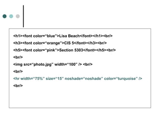 <h1><font color=“blue”>Lisa Beach</font></h1><br/>
<h3><font color=“orange”>CIS 5</font></h3><br/>
<h5><font color=“pink”>Section 5303</font></h5><br/>
<br/>
<img src=“photo.jpg” width=“100” /> <br/>
<br/>
<hr width=“75%” size=“15” noshade=“noshade” color=“turquoise” />
<br/>
 