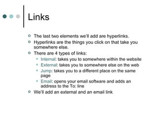 Links
   The last two elements we’ll add are hyperlinks.
   Hyperlinks are the things you click on that take you
    somewhere else.
   There are 4 types of links:
      Internal: takes you to somewhere within the website
      External: takes you to somewhere else on the web
      Jump: takes you to a different place on the same
       page
      Email: opens your email software and adds an
       address to the To: line
   We’ll add an external and an email link
 