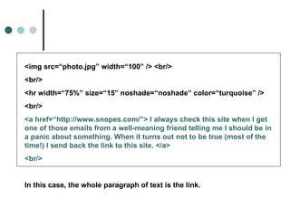 <img src=“photo.jpg” width=“100” /> <br/>
<br/>
<hr width=“75%” size=“15” noshade=“noshade” color=“turquoise” />
<br/>
<a href=“http://www.snopes.com/”> I always check this site when I get
one of those emails from a well-meaning friend telling me I should be in
a panic about something. When it turns out not to be true (most of the
time!) I send back the link to this site. </a>
<br/>


In this case, the whole paragraph of text is the link.
 