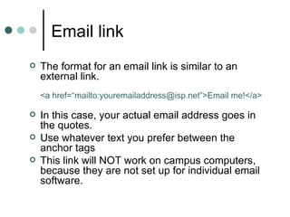 Email link
   The format for an email link is similar to an
    external link.
    <a href=“mailto:youremailaddress@isp.net”>Email me!</a>

   In this case, your actual email address goes in
    the quotes.
   Use whatever text you prefer between the
    anchor tags
   This link will NOT work on campus computers,
    because they are not set up for individual email
    software.
 