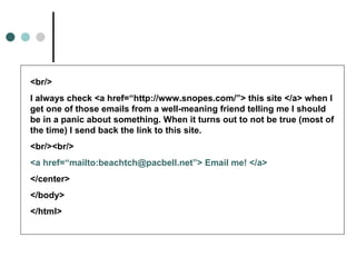<br/>
I always check <a href=“http://www.snopes.com/”> this site </a> when I
get one of those emails from a well-meaning friend telling me I should
be in a panic about something. When it turns out to not be true (most of
the time) I send back the link to this site.
<br/><br/>
<a href=“mailto:beachtch@pacbell.net”> Email me! </a>
</center>
</body>
</html>
 