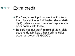 Extra credit
   For 5 extra credit points, use the link from
    the color section to find the hexidecimal (6-
    digit) codes for your colors and replace your
    color names with these.
   Be sure you put the # in front of the 6-digit
    code to identify it as a hexidecimal color
    code (i.e. color=“#999CCC”)
 