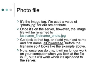 Photo file
   It’s the image tag. We used a value of
    “photo.jpg” for our src attribute.
   Once it’s on the server, however, the image
    file will be renamed to
    lastname_firstname_photo.jpg
   Go back to that tag, and add your last name
    and first name, all lowercase, before the
    filename so it looks like the example above.
   Note: once you do this, it will no longer work
    on your computer when you look at the file
    in IE, but it will work when it’s uploaded to
    the server.
 
