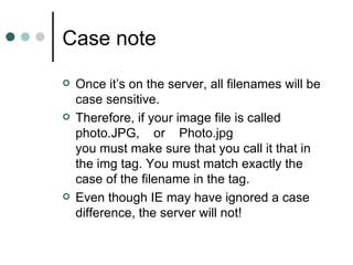 Case note
   Once it’s on the server, all filenames will be
    case sensitive.
   Therefore, if your image file is called
    photo.JPG, or Photo.jpg
    you must make sure that you call it that in
    the img tag. You must match exactly the
    case of the filename in the tag.
   Even though IE may have ignored a case
    difference, the server will not!
 