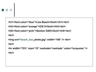 <h1><font color=“blue”>Lisa Beach</font></h1><br/>
<h3><font color=“orange”>CIS 5</font></h3><br/>
<h5><font color=“pink”>Section 5303</font></h5><br/>
<br/>
<img src=“beach_lisa_photo.jpg” width=“100” /> <br/>
<br/>
<hr width=“75%” size=“15” noshade=“noshade” color=“turquoise” />
<br/>
 