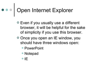 Open Internet Explorer

 Even if you usually use a different
  browser, it will be helpful for the sake
  of simplicity if you use this browser.
 Once you open an IE window, you
  should have three windows open:
     PowerPoint
     Notepad
     IE
 