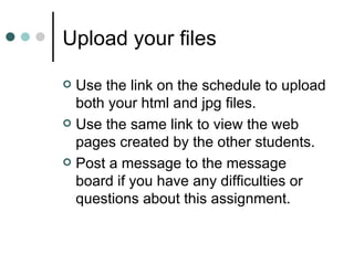 Upload your files

 Use the link on the schedule to upload
  both your html and jpg files.
 Use the same link to view the web
  pages created by the other students.
 Post a message to the message
  board if you have any difficulties or
  questions about this assignment.
 