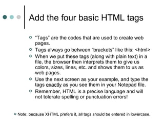 Add the four basic HTML tags

             “Tags” are the codes that are used to create web
              pages.
             Tags always go between “brackets” like this: <html>
             When we put these tags (along with plain text) in a
              file, the browser then interprets them to give us
              colors, sizes, lines, etc. and shows them to us as
              web pages.
             Use the next screen as your example, and type the
              tags exactly as you see them in your Notepad file.
             Remember, HTML is a precise language and will
              not tolerate spelling or punctuation errors!


   Note: because XHTML prefers it, all tags should be entered in lowercase.
 