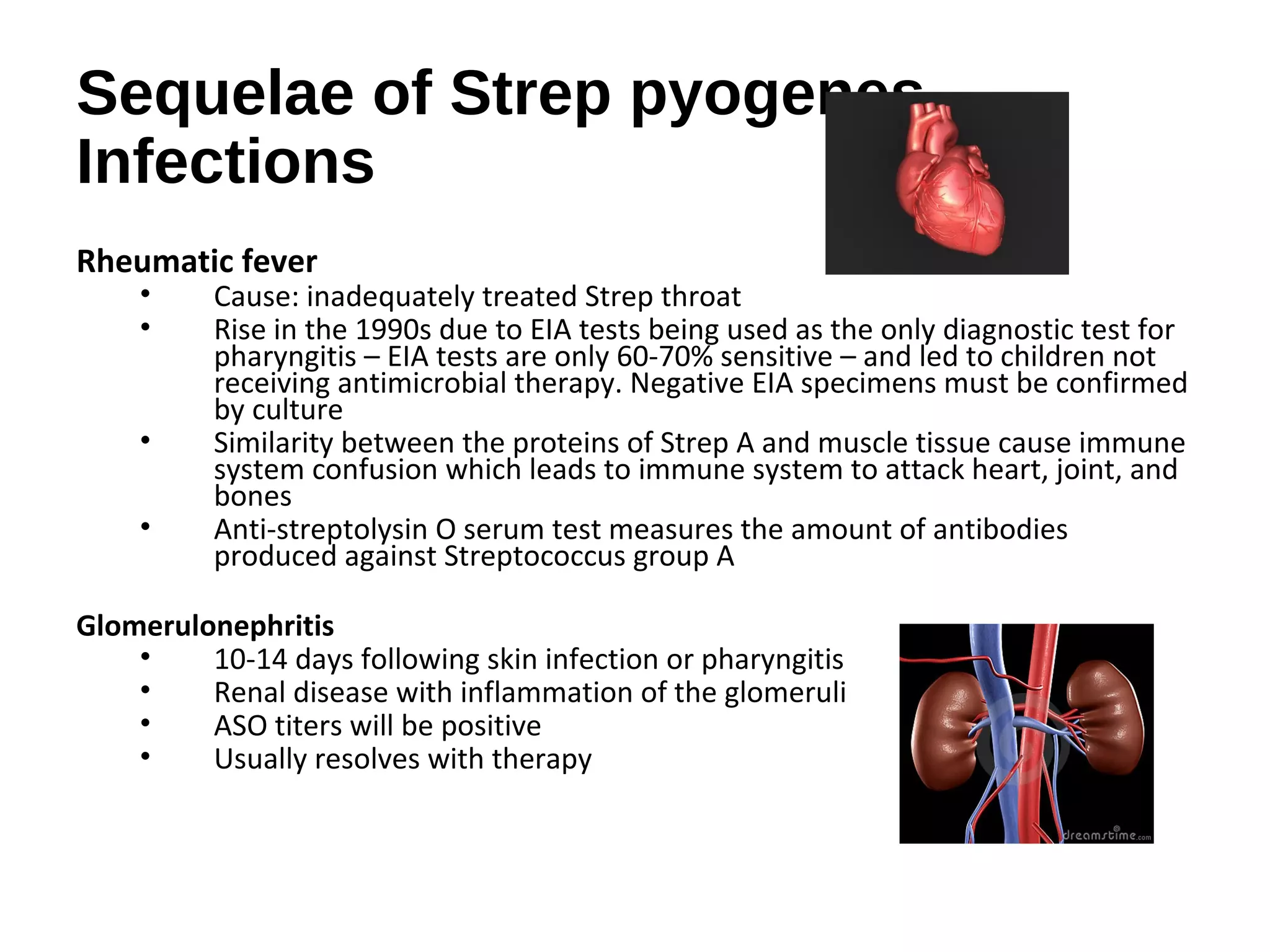 Sequelae of Strep pyogenes
Infections
Rheumatic fever
• Cause: inadequately treated Strep throat
• Rise in the 1990s due to EIA tests being used as the only diagnostic test for
pharyngitis – EIA tests are only 60-70% sensitive – and led to children not
receiving antimicrobial therapy. Negative EIA specimens must be confirmed
by culture
• Similarity between the proteins of Strep A and muscle tissue cause immune
system confusion which leads to immune system to attack heart, joint, and
bones
• Anti-streptolysin O serum test measures the amount of antibodies
produced against Streptococcus group A
Glomerulonephritis
• 10-14 days following skin infection or pharyngitis
• Renal disease with inflammation of the glomeruli
• ASO titers will be positive
• Usually resolves with therapy
 