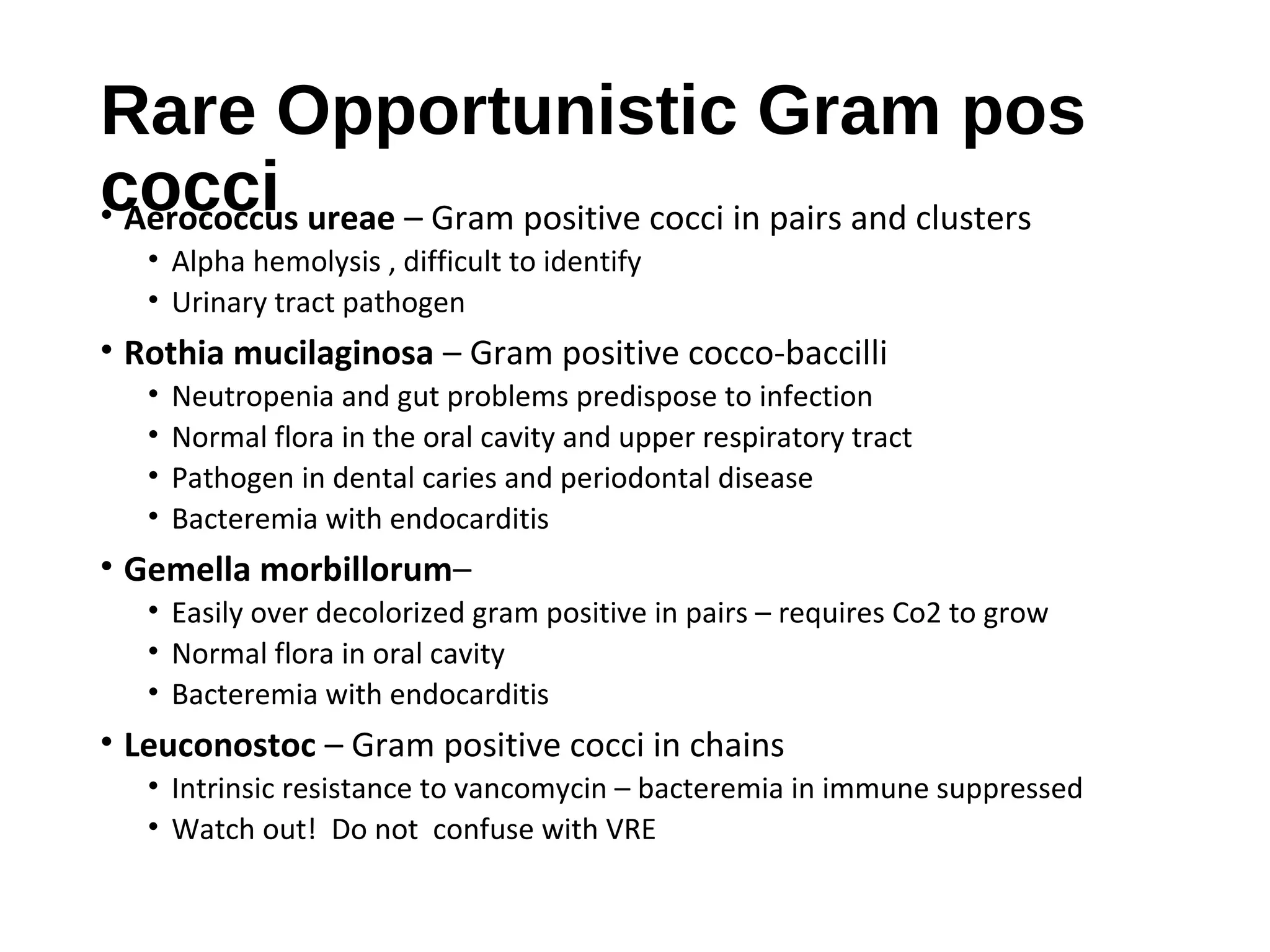 Rare Opportunistic Gram pos
cocci• Aerococcus ureae – Gram positive cocci in pairs and clusters
• Alpha hemolysis , difficult to identify
• Urinary tract pathogen
• Rothia mucilaginosa – Gram positive cocco-baccilli
• Neutropenia and gut problems predispose to infection
• Normal flora in the oral cavity and upper respiratory tract
• Pathogen in dental caries and periodontal disease
• Bacteremia with endocarditis
• Gemella morbillorum–
• Easily over decolorized gram positive in pairs – requires Co2 to grow
• Normal flora in oral cavity
• Bacteremia with endocarditis
• Leuconostoc – Gram positive cocci in chains
• Intrinsic resistance to vancomycin – bacteremia in immune suppressed
• Watch out! Do not confuse with VRE
 