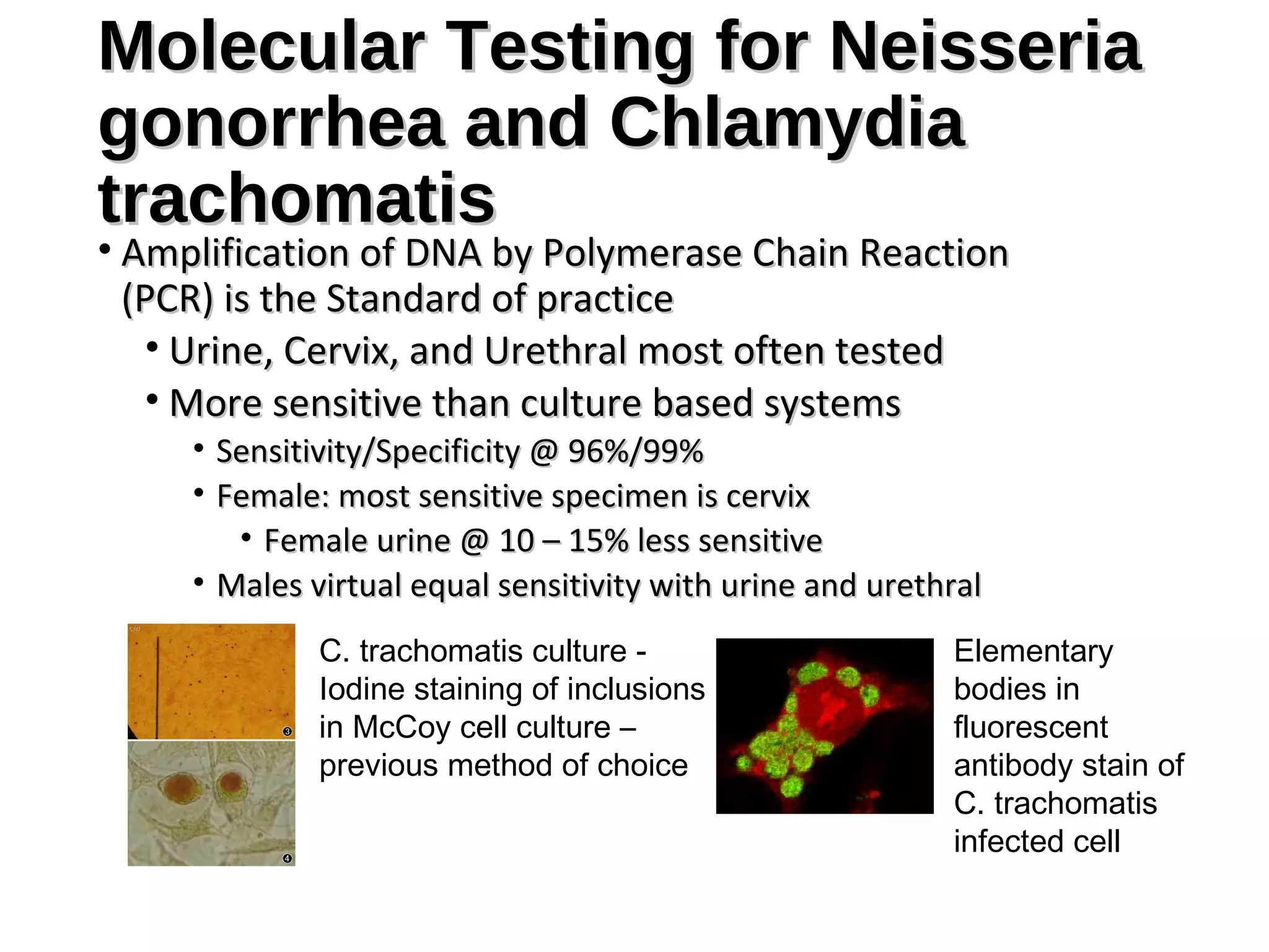 Molecular Testing for NeisseriaMolecular Testing for Neisseria
gonorrhea and Chlamydiagonorrhea and Chlamydia
trachomatistrachomatis
• Amplification of DNA by Polymerase Chain ReactionAmplification of DNA by Polymerase Chain Reaction
(PCR) is the Standard of practice(PCR) is the Standard of practice
• Urine, Cervix, and Urethral most often testedUrine, Cervix, and Urethral most often tested
• More sensitive than culture based systemsMore sensitive than culture based systems
• Sensitivity/Specificity @ 96%/99%Sensitivity/Specificity @ 96%/99%
• Female: most sensitive specimen is cervixFemale: most sensitive specimen is cervix
• Female urine @ 10 – 15% less sensitiveFemale urine @ 10 – 15% less sensitive
• Males virtual equal sensitivity with urine and urethralMales virtual equal sensitivity with urine and urethral
C. trachomatis culture -
Iodine staining of inclusions
in McCoy cell culture –
previous method of choice
Elementary
bodies in
fluorescent
antibody stain of
C. trachomatis
infected cell
 